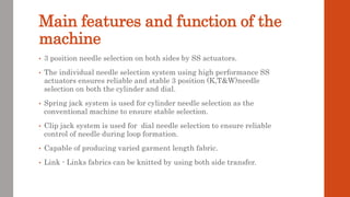 Main features and function of the
machine
• 3 position needle selection on both sides by SS actuators.
• The individual needle selection system using high performance SS
actuators ensures reliable and stable 3 position (K,T&W)needle
selection on both the cylinder and dial.
• Spring jack system is used for cylinder needle selection as the
conventional machine to ensure stable selection.
• Clip jack system is used for dial needle selection to ensure reliable
control of needle during loop formation.
• Capable of producing varied garment length fabric.
• Link - Links fabrics can be knitted by using both side transfer.
 