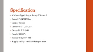 Specification
• Machine Type: Single Jersey (Circular)
• Brand: FUKAHAMA
• Origin: Taiwan
• Diameter: 21”, 22”, 23”
• Guage (N.P.I): 24G
• Needle: 1356Pc
• Feeder: 84F, 88F, 92F
• Supply ability: 1000 Set/Sets per Year
 