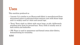 Uses
This machine produced us
 Lacoste: It is similar to an Honeycomb fabric is manufactured from
mercerized cotton or polyester/cotton mixture yarn with dense loops
and it is widely used in t-shirt and casual tops.
 Terry: Terry cloth is a fabric with uncut loops, or pile, deliberately
standing away from its ground base. Terry cloth is usually seen in
bath towels and bathrobes
 PK: Pique is used in sportswear and formal cotton shirt fabrics,
demonstrating its versatility.
E.T.C
 
