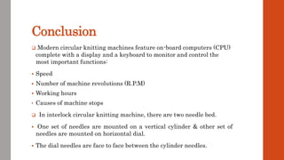 Conclusion
 Modern circular knitting machines feature on-board computers (CPU)
complete with a display and a keyboard to monitor and control the
most important functions:
 Speed
 Number of machine revolutions (R.P.M)
 Working hours
• Causes of machine stops
 In interlock circular knitting machine, there are two needle bed.
 One set of needles are mounted on a vertical cylinder & other set of
needles are mounted on horizontal dial.
 The dial needles are face to face between the cylinder needles.
 