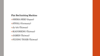 Flat Bed knitting Machine
SHIMA SEKI (Japan)
STOLL (Germany)
Jy-leh (Taiwan)
KAUOHENG (Taiwan)
JAMES (Taiwan)
FLYING TIGER (Taiwan)
 