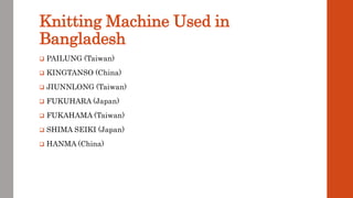 Knitting Machine Used in
Bangladesh
 PAILUNG (Taiwan)
 KINGTANSO (China)
 JIUNNLONG (Taiwan)
 FUKUHARA (Japan)
 FUKAHAMA (Taiwan)
 SHIMA SEIKI (Japan)
 HANMA (China)
 