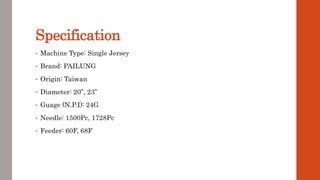 Specification
• Machine Type: Single Jersey
• Brand: PAILUNG
• Origin: Taiwan
• Diameter: 20”, 23”
• Guage (N.P.I): 24G
• Needle: 1500Pc, 1728Pc
• Feeder: 60F, 68F
 