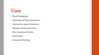 Uses
• Food Packaging
• Agricultural Pipe Insulation
• Automotive glass formation
• Speaker lining materials
• Fire-retardant fabrics
• Dust proof
• Armored Clothing
 
