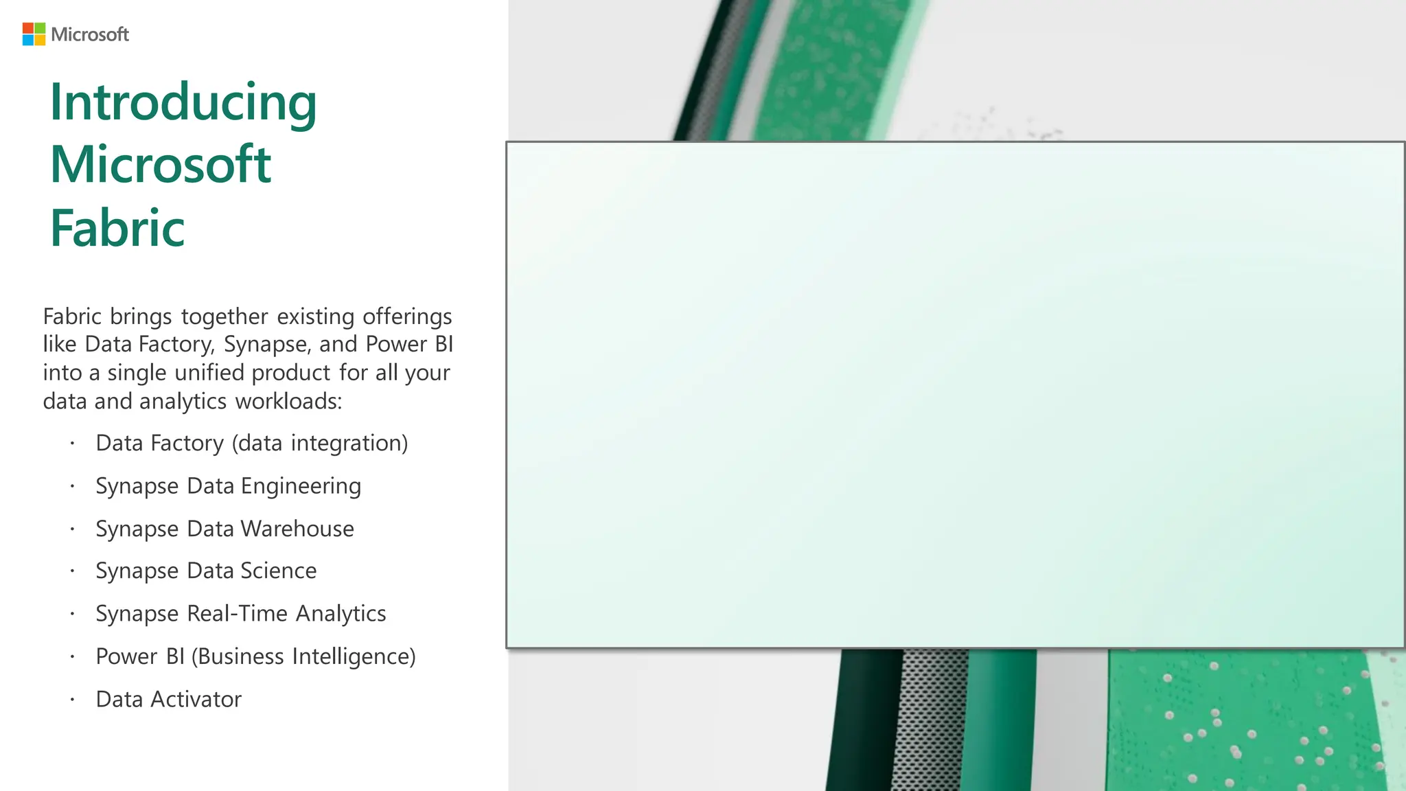 Introducing
Microsoft
Fabric
Fabric brings together existing offerings
like Data Factory, Synapse, and Power BI
into a single unified product for all your
data and analytics workloads:
 Data Factory (data integration)
 Synapse Data Engineering
 Synapse Data Warehouse
 Synapse Data Science
 Synapse Real-Time Analytics
 Power BI (Business Intelligence)
 Data Activator
 