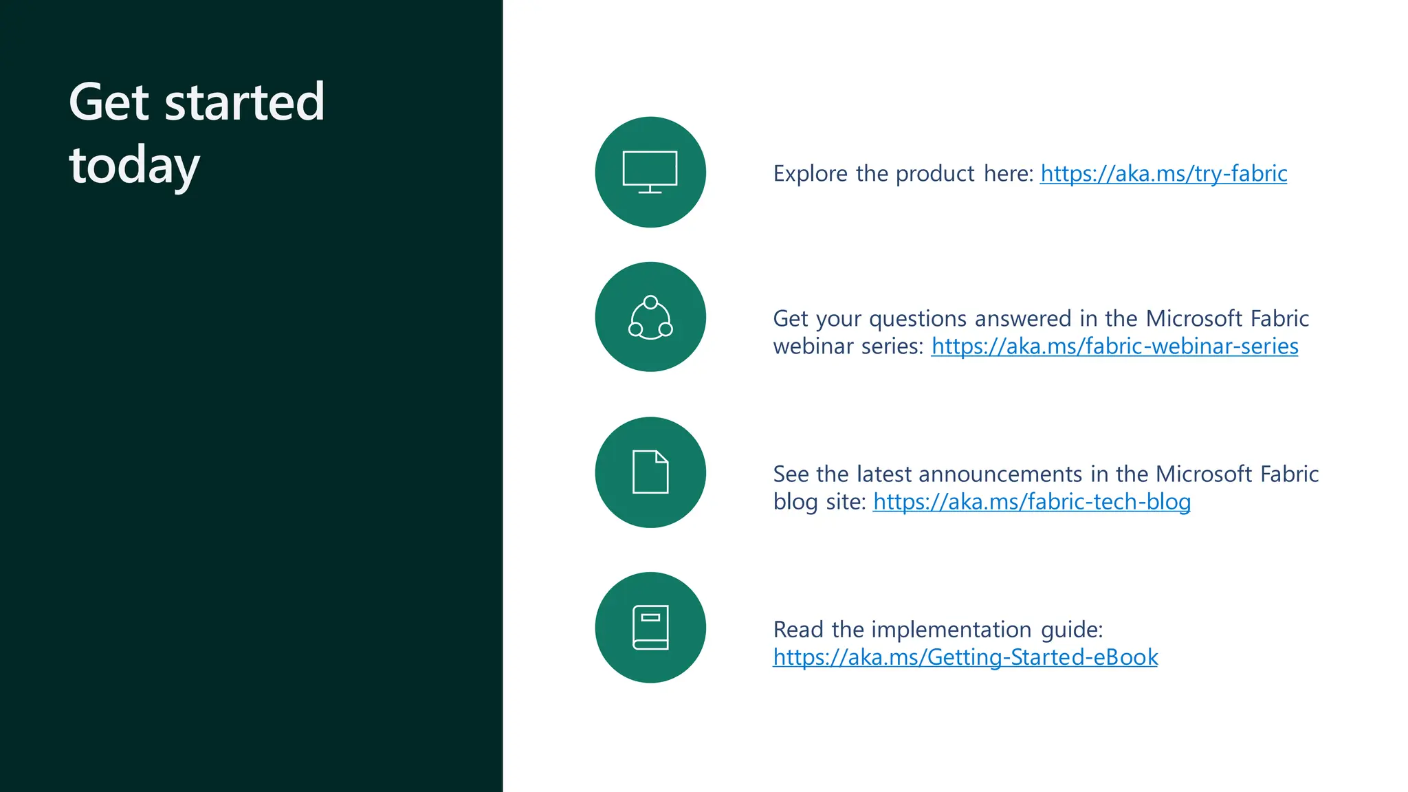 Get started
today Explore the product here: https://aka.ms/try-fabric
Get your questions answered in the Microsoft Fabric
webinar series: https://aka.ms/fabric-webinar-series
See the latest announcements in the Microsoft Fabric
blog site: https://aka.ms/fabric-tech-blog
Read the implementation guide:
https://aka.ms/Getting-Started-eBook
 