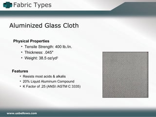 www.usbellows.com
Fabric Types
Aluminized Glass Cloth
Features
• Resists most acids & alkalis
• 20% Liquid Aluminum Compound
• K Factor of .25 (ANSI /ASTM C 3335)
Physical Properties
• Tensile Strength: 400 lb./in.
• Thickness: .045″
• Weight: 38.5 oz/yd2
 