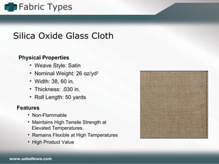 www.usbellows.com
Fabric Types
Silica Oxide Glass Cloth
Features
• Non-Flammable
• Maintains High Tensile Strength at
Elevated Temperatures.
• Remains Flexible at High Temperatures
• High Product Value
Physical Properties
• Weave Style: Satin
• Nominal Weight: 26 oz/yd2
• Width: 38, 60 in.
• Thickness: .030 in.
• Roll Length: 50 yards
 