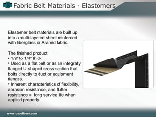 www.usbellows.com
Fabric Belt Materials - Elastomers
Elastomer belt materials are built up
into a multi-layered sheet reinforced
with fiberglass or Aramid fabric.
The finished product:
• 1/8″ to 1/4″ thick
• Used as a flat belt or as an integrally
flanged U-shaped cross section that
bolts directly to duct or equipment
flanges.
• Inherent characteristics of flexibility,
abrasion resistance, and flutter
resistance = long service life when
applied properly.
 