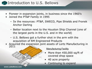 www.usbellows.com
• Pioneer in expansion joints, in business since the 1960’s
• Joined the PT&P Family in 1995
– 5x the resources: PT&P, SWECO, Pipe Shields and Fronek
Anchor Darling
– Better location next to the Houston Ship Channel (one of
the largest ports in the U.S. and in the world)
– U.S. Bellows got a further shot in the arm with the
acquisition of RM Engineered Products
• Acquired the expansion joint assets of Lortz Manufacturing in
2011
Manufacturing Facility
• More than 450,000 sq/ft of
covered shop space
• 40 acre property
• Continuing to expand
Introduction to U.S. Bellows
 