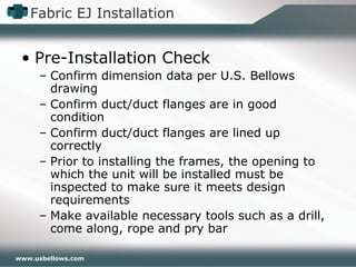 www.usbellows.com
Fabric EJ Installation
• Pre-Installation Check
– Confirm dimension data per U.S. Bellows
drawing
– Confirm duct/duct flanges are in good
condition
– Confirm duct/duct flanges are lined up
correctly
– Prior to installing the frames, the opening to
which the unit will be installed must be
inspected to make sure it meets design
requirements
– Make available necessary tools such as a drill,
come along, rope and pry bar
 