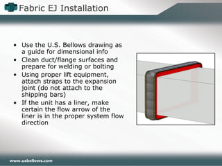 www.usbellows.com
Fabric EJ Installation
• Use the U.S. Bellows drawing as
a guide for dimensional info
• Clean duct/flange surfaces and
prepare for welding or bolting
• Using proper lift equipment,
attach straps to the expansion
joint (do not attach to the
shipping bars)
• If the unit has a liner, make
certain the flow arrow of the
liner is in the proper system flow
direction
 