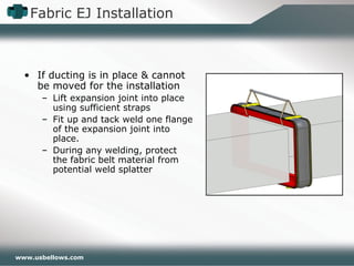 www.usbellows.com
Fabric EJ Installation
• If ducting is in place & cannot
be moved for the installation
– Lift expansion joint into place
using sufficient straps
– Fit up and tack weld one flange
of the expansion joint into
place.
– During any welding, protect
the fabric belt material from
potential weld splatter
 
