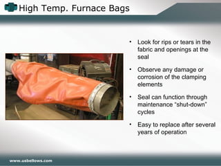 High Temp. Furnace Bags
www.usbellows.com
• Look for rips or tears in the
fabric and openings at the
seal
• Observe any damage or
corrosion of the clamping
elements
• Seal can function through
maintenance “shut-down”
cycles
• Easy to replace after several
years of operation
 