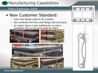 www.usbellows.com
Manufacturing Capabilities
Fabric Expansion Joints
• New Customer Standard:
– Liner and flange used to be 2 pieces
– We combined the liner and flange into one piece
– As result, there is less welding for us and a
smoother flow in the duct work for them
 