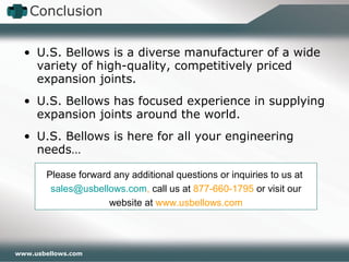 www.usbellows.com
• U.S. Bellows is a diverse manufacturer of a wide
variety of high-quality, competitively priced
expansion joints.
• U.S. Bellows has focused experience in supplying
expansion joints around the world.
• U.S. Bellows is here for all your engineering
needs…
Conclusion
Please forward any additional questions or inquiries to us at
sales@usbellows.com, call us at 877-660-1795 or visit our
website at www.usbellows.com
 