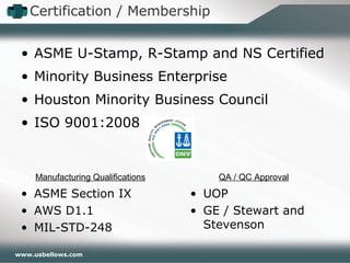 www.usbellows.com
• ASME U-Stamp, R-Stamp and NS Certified
• Minority Business Enterprise
• Houston Minority Business Council
• ISO 9001:2008
• ASME Section IX
• AWS D1.1
• MIL-STD-248
Manufacturing Qualifications QA / QC Approval
• UOP
• GE / Stewart and
Stevenson
Certification / Membership
 