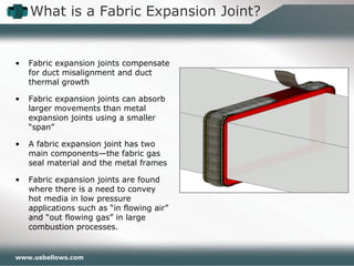 www.usbellows.com
• Fabric expansion joints compensate
for duct misalignment and duct
thermal growth
• Fabric expansion joints can absorb
larger movements than metal
expansion joints using a smaller
“span”
• A fabric expansion joint has two
main components—the fabric gas
seal material and the metal frames
• Fabric expansion joints are found
where there is a need to convey
hot media in low pressure
applications such as “in flowing air”
and “out flowing gas” in large
combustion processes.
What is a Fabric Expansion Joint?
 