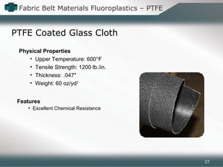 Fabric Belt Materials Fluoroplastics – PTFE
PTFE Coated Glass Cloth
Features
• Excellent Chemical Resistance
Physical Properties
• Upper Temperature: 600°F
• Tensile Strength: 1200 lb./in.
• Thickness: .047″
• Weight: 60 oz/yd2
27
 