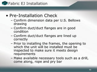 Fabric EJ Installation
• Pre-Installation Check
– Confirm dimension data per U.S. Bellows
drawing
– Confirm duct/duct flanges are in good
condition
– Confirm duct/duct flanges are lined up
correctly
– Prior to installing the frames, the opening to
which the unit will be installed must be
inspected to make sure it meets design
requirements
– Make available necessary tools such as a drill,
come along, rope and pry bar
46
 