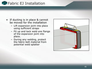 Fabric EJ Installation
• If ducting is in place & cannot
be moved for the installation
– Lift expansion joint into place
using sufficient straps
– Fit up and tack weld one flange
of the expansion joint into
place.
– During any welding, protect
the fabric belt material from
potential weld splatter
48
 