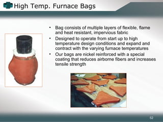 High Temp. Furnace Bags
• Bag consists of multiple layers of flexible, flame
and heat resistant, impervious fabric
• Designed to operate from start up to high
temperature design conditions and expand and
contract with the varying furnace temperatures
• Our bags are nickel reinforced with a special
coating that reduces airborne fibers and increases
tensile strength
52
 