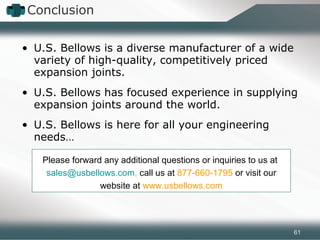 • U.S. Bellows is a diverse manufacturer of a wide
variety of high-quality, competitively priced
expansion joints.
• U.S. Bellows has focused experience in supplying
expansion joints around the world.
• U.S. Bellows is here for all your engineering
needs…
Conclusion
Please forward any additional questions or inquiries to us at
sales@usbellows.com, call us at 877-660-1795 or visit our
website at www.usbellows.com
61
 