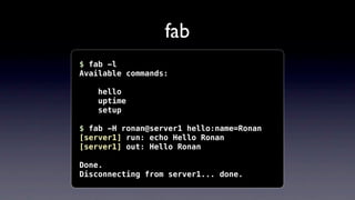fab
$ fab -l
Available commands:

    hello
    uptime
    setup

$ fab -H ronan@server1 hello:name=Ronan
[server1] run: e...