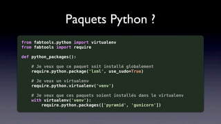 Paquets Python ?
from fabtools.python import virtualenv
from fabtools import require

def python_packages():

    # Je veux que ce paquet soit installé globalement
    require.python.package('lxml', use_sudo=True)

   # Je veux un virtualenv
   require.python.virtualenv('venv')

    # Je veux que ces paquets soient installés dans le virtualenv
    with virtualenv('venv'):
        require.python.packages(['pyramid', 'gunicorn'])
 