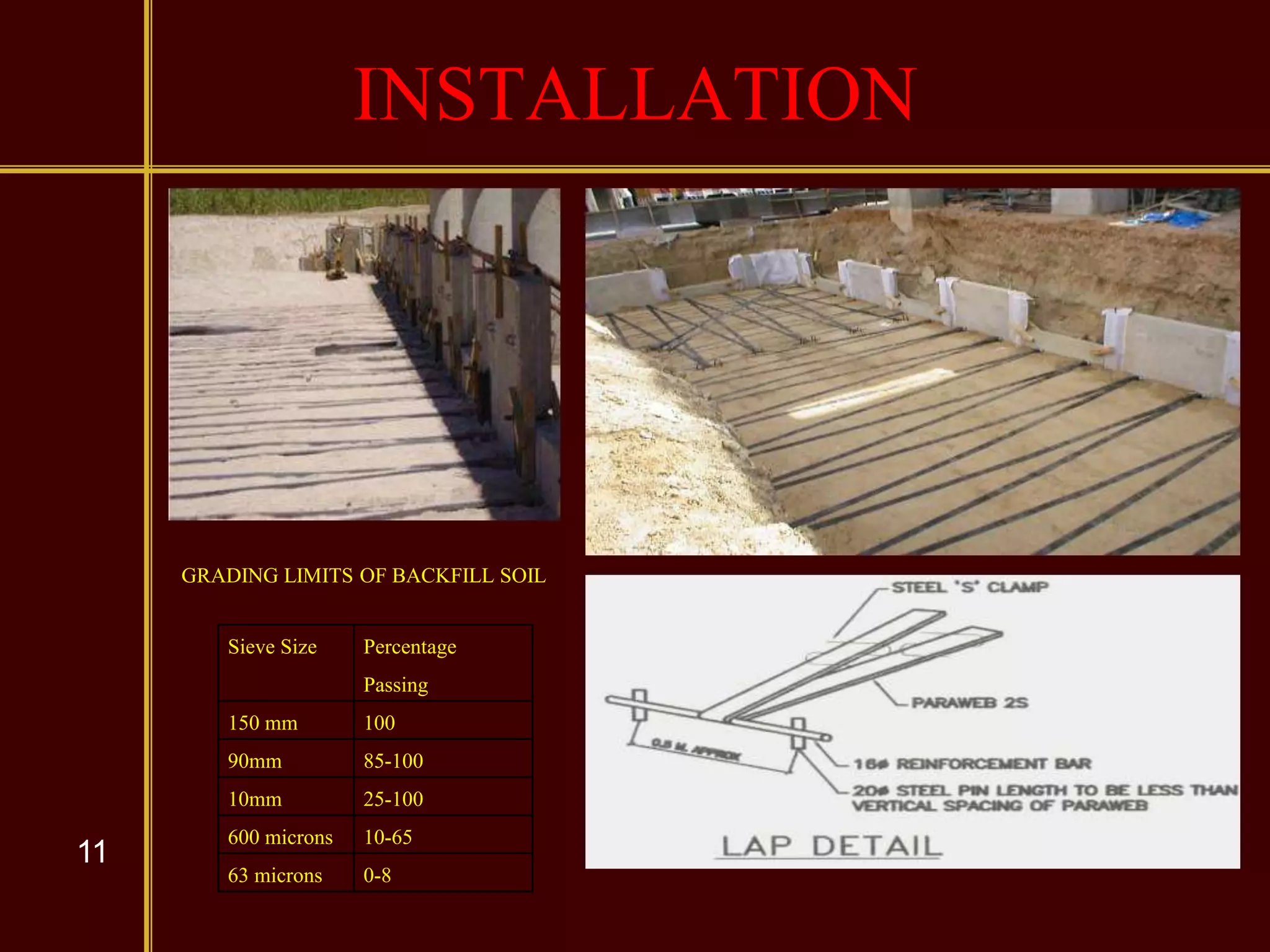 11
INSTALLATION
Sieve Size Percentage
Passing
150 mm 100
90mm 85-100
10mm 25-100
600 microns 10-65
63 microns 0-8
GRADING LIMITS OF BACKFILL SOIL
 