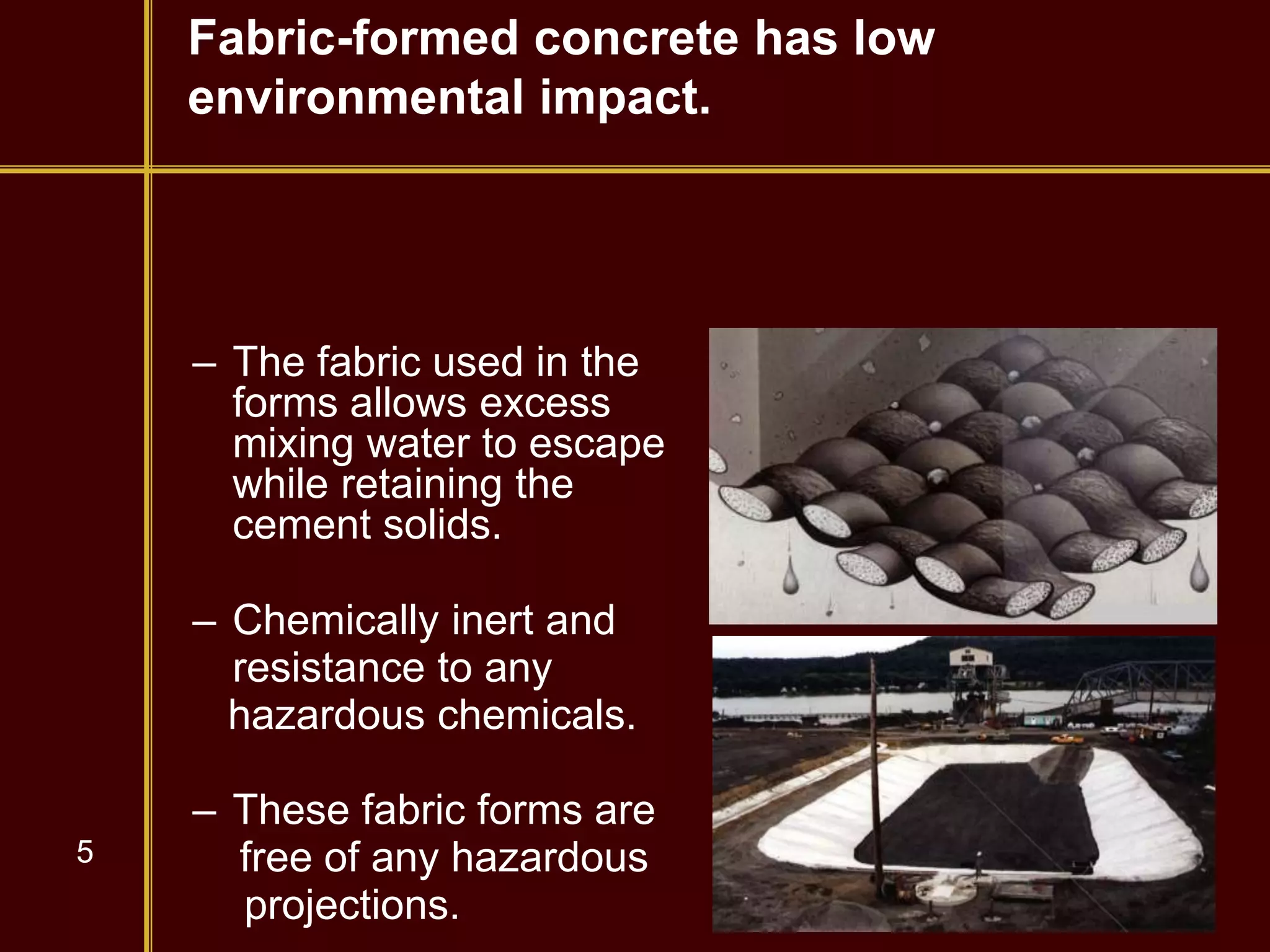 5
Fabric-formed concrete has low
environmental impact.
– The fabric used in the
forms allows excess
mixing water to escape
while retaining the
cement solids.
– Chemically inert and
resistance to any
hazardous chemicals.
– These fabric forms are
free of any hazardous
projections.
 