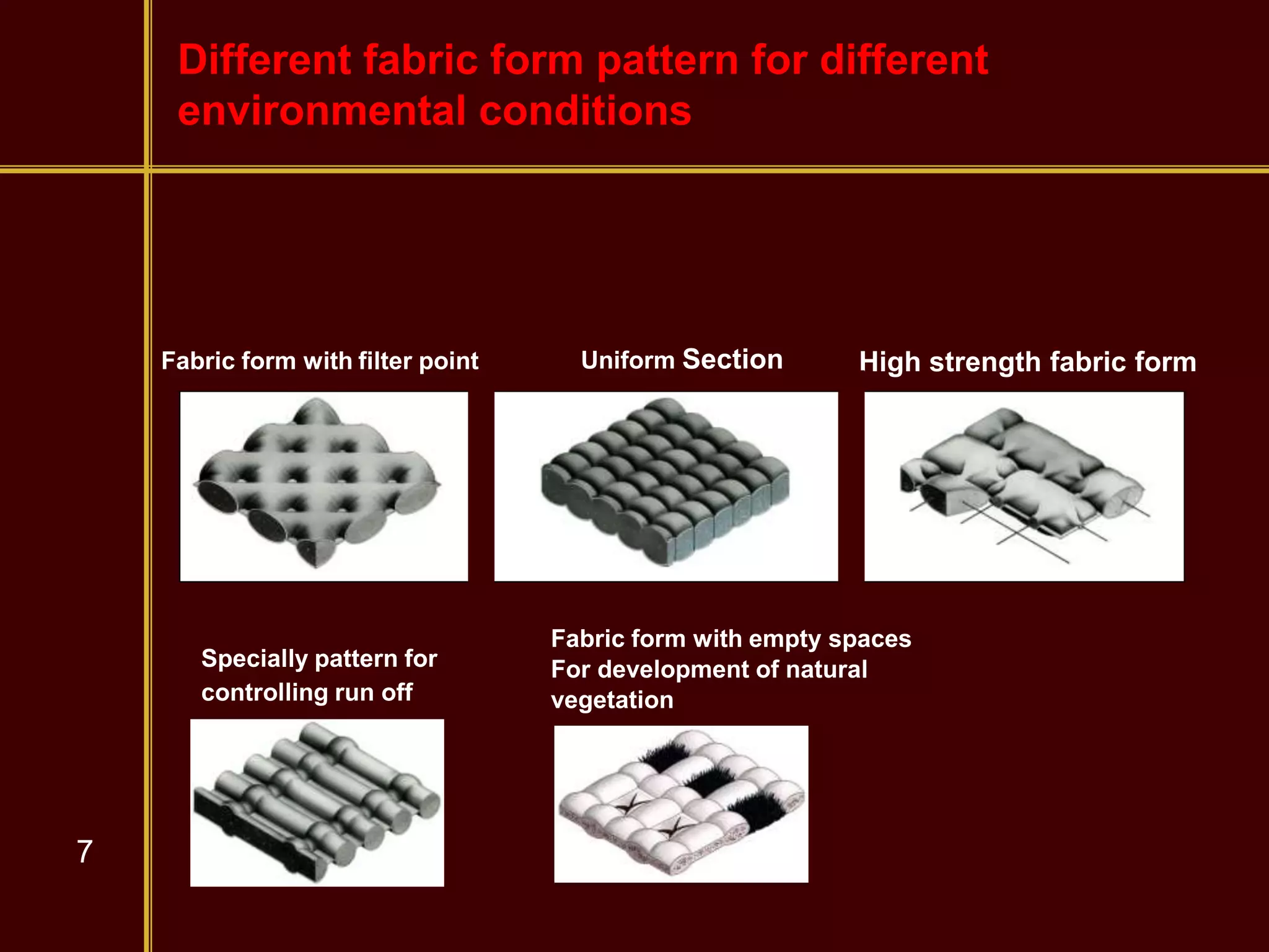7
Fabric form with filter point
Specially pattern for
controlling run off
Uniform Section High strength fabric form
Fabric form with empty spaces
For development of natural
vegetation
Different fabric form pattern for different
environmental conditions
 