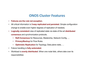 ONOS	
  Cluster	
  Features	
  
•  Failures are the rule not exception.
•  All critical information is 3-way replicated and persisted. Simple configuration
change to enable even higher degrees of replication (if needed).
•  Logically consistent view of replicated state via state of the art distributed
consensus and synchronization protocols.
•  Raft Consensus for Resources, Mastership, Network Config, …
•  Primary/Backup for Flow Rules
•  Optimistic Replication for Topology, Data plane stats, …
•  Failure handling is fully automated.
•  Workload is evenly distributed. When one node fails, others take over its
responsibilities
 
