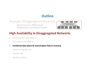 Outline	
  
Example	
  Disaggregated	
  Network	
  
	
  
High	
  Availability	
  in	
  Disaggregated	
  Networks	
  
•  Control	
  plane	
  redundancy	
  
•  Data	
  plane	
  redundancy	
  
•  Combined	
  data-­‐plane	
  &	
  control-­‐plane	
  failure	
  recovery	
  	
  
•  Dual-­‐homing	
  servers	
  
•  vRouter	
  HA	
  
•  Headless	
  fabric	
  
Open-source, SDN-based
Datacenter Leaf-Spine Fabric
 