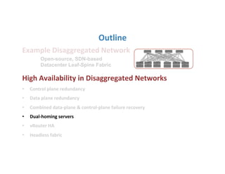 Outline	
  
Example	
  Disaggregated	
  Network	
  
	
  
High	
  Availability	
  in	
  Disaggregated	
  Networks	
  
•  Control	
  plane	
  redundancy	
  
•  Data	
  plane	
  redundancy	
  
•  Combined	
  data-­‐plane	
  &	
  control-­‐plane	
  failure	
  recovery	
  	
  
•  Dual-­‐homing	
  servers	
  
•  vRouter	
  HA	
  
•  Headless	
  fabric	
  
Open-source, SDN-based
Datacenter Leaf-Spine Fabric
 