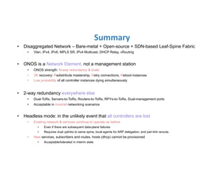 Summary	
  
•  Disaggregated Network – Bare-metal + Open-source + SDN-based Leaf-Spine Fabric
•  Vlan, IPv4, IPv6, MPLS SR, IPv4 Multicast, DHCP Relay, vRouting
•  ONOS is a Network Element, not a management station
•  ONOS strength: N-way redundancy & scale
•  3R recovery: Redistribute mastership, Retry connections, Reboot instances
•  Low probability of all controller instances dying simultaneously
•  2-way redundancy everywhere else
•  Dual-ToRs, Servers-to-ToRs, Routers-to-ToRs, RPYs-to-ToRs, Dual-management ports
•  Acceptable in most/all networking scenarios
•  Headless mode: in the unlikely event that all controllers are lost
•  Existing network & services continue to operate as before
•  Even if there are subsequent data-plane failures
•  Requires dual uplinks to same spine, local agents for ARP delegation, and pair-link reroute.
•  New services, subscribers and routes, hosts (dhcp) cannot be provisioned
•  Acceptable/tolerated in interim state
 