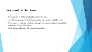 Some general rules for 10 points
 Not one meter of cloth is penalized more than 10 points.
 Any defect occurring repeatedly throughout the entire piece is marked second.
 Combination of warp and weft defect running is one meter should not be penalized
more than 10 points in the meter.
 Cloth is inspected on face side only unless specified.
 