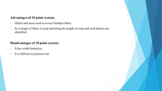 Advantages of 10 point system:
 Oldest and most used in woven finished fabric.
 In it length of fabric is used and along the length of warp and weft defects are
identified.
Disadvantages of 10 point system:
 It has width limitation.
 It is difficult in practical use
 