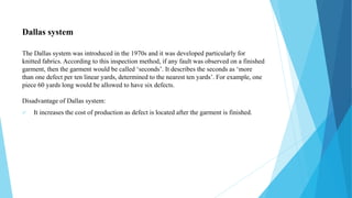 Dallas system
The Dallas system was introduced in the 1970s and it was developed particularly for
knitted fabrics. According to this inspection method, if any fault was observed on a finished
garment, then the garment would be called ‘seconds’. It describes the seconds as ‘more
than one defect per ten linear yards, determined to the nearest ten yards’. For example, one
piece 60 yards long would be allowed to have six defects.
Disadvantage of Dallas system:
 It increases the cost of production as defect is located after the garment is finished.
 