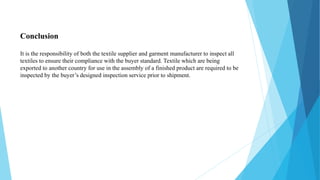 Conclusion
It is the responsibility of both the textile supplier and garment manufacturer to inspect all
textiles to ensure their compliance with the buyer standard. Textile which are being
exported to another country for use in the assembly of a finished product are required to be
inspected by the buyer’s designed inspection service prior to shipment.
 