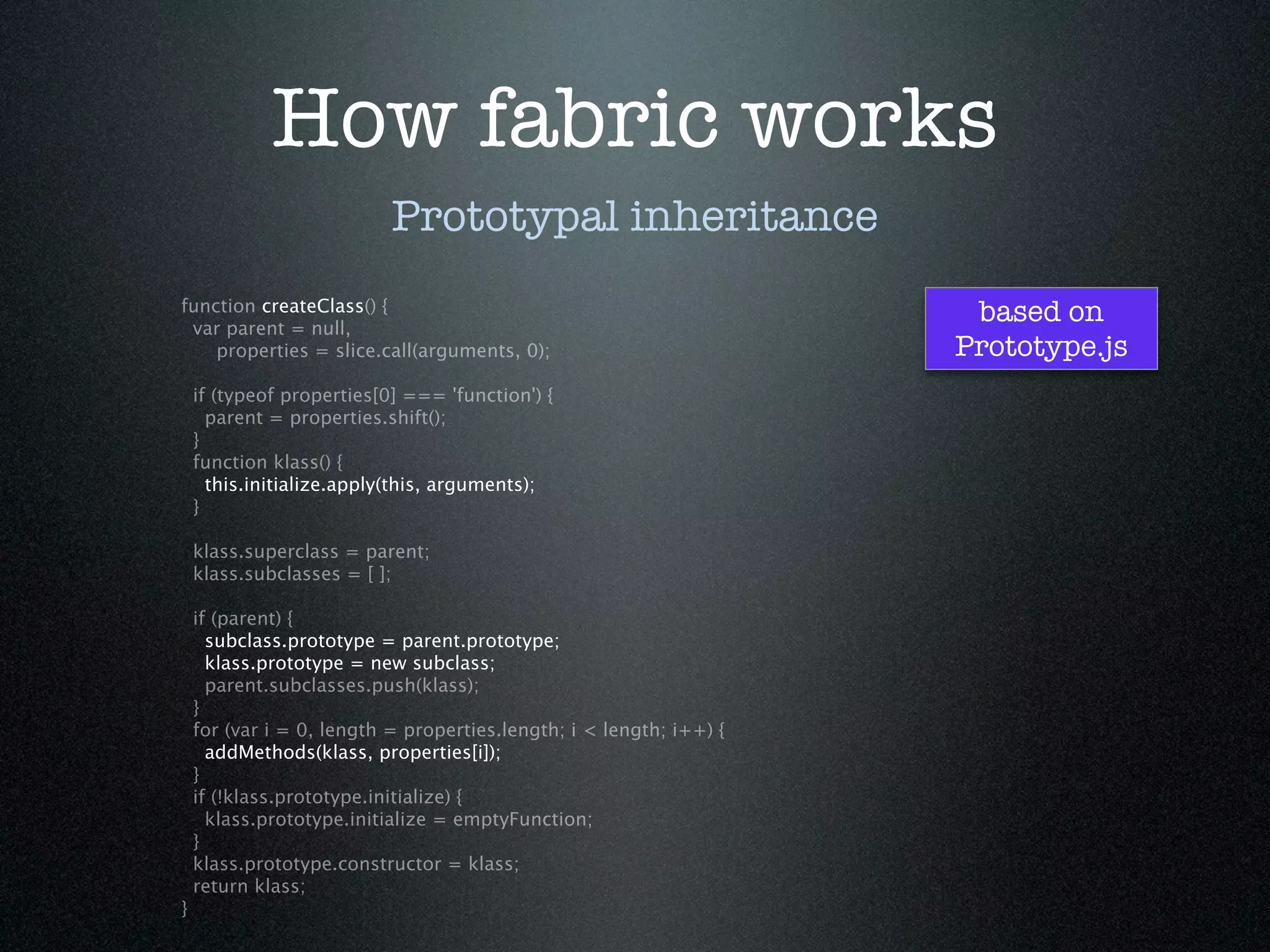 How fabric works
                           Prototypal inheritance
function createClass() {
 var parent = null,
                                                                      based on
    properties = slice.call(arguments, 0);                           Prototype.js
    if (typeof properties[0] === 'function') {
      parent = properties.shift();
    }
    function klass() {
      this.initialize.apply(this, arguments);
    }

    klass.superclass = parent;
    klass.subclasses = [ ];

    if (parent) {
      subclass.prototype = parent.prototype;
      klass.prototype = new subclass;
      parent.subclasses.push(klass);
    }
    for (var i = 0, length = properties.length; i < length; i++) {
      addMethods(klass, properties[i]);
    }
    if (!klass.prototype.initialize) {
      klass.prototype.initialize = emptyFunction;
    }
    klass.prototype.constructor = klass;
    return klass;
}
 