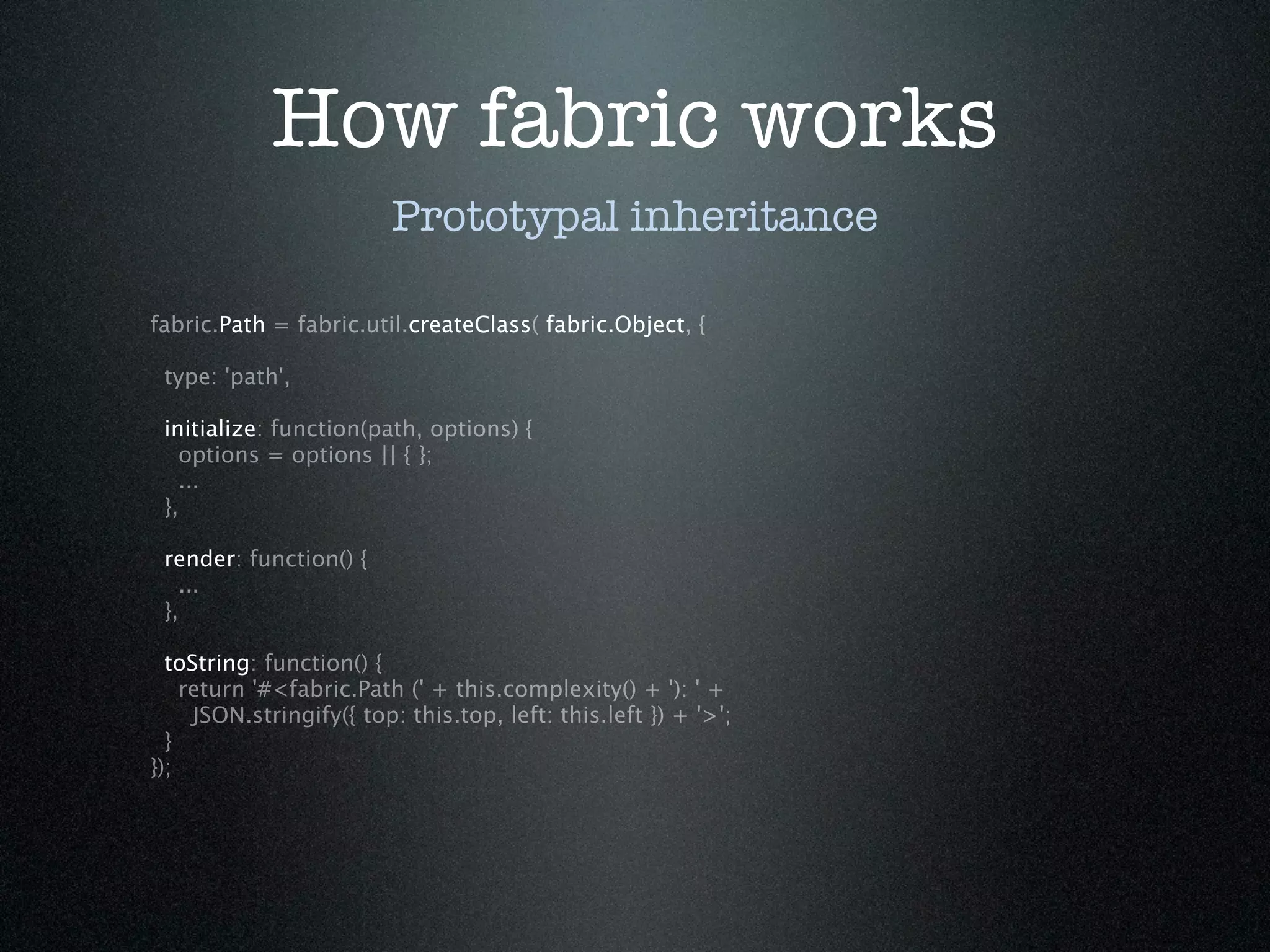 How fabric works
                         Prototypal inheritance

fabric.Path = fabric.util.createClass( fabric.Object, {

 type: 'path',

 initialize: function(path, options) {
   options = options || { };
   ...
 },

 render: function() {
   ...
 },

  toString: function() {
    return '#<fabric.Path (' + this.complexity() + '): ' +
     JSON.stringify({ top: this.top, left: this.left }) + '>';
  }
});
 