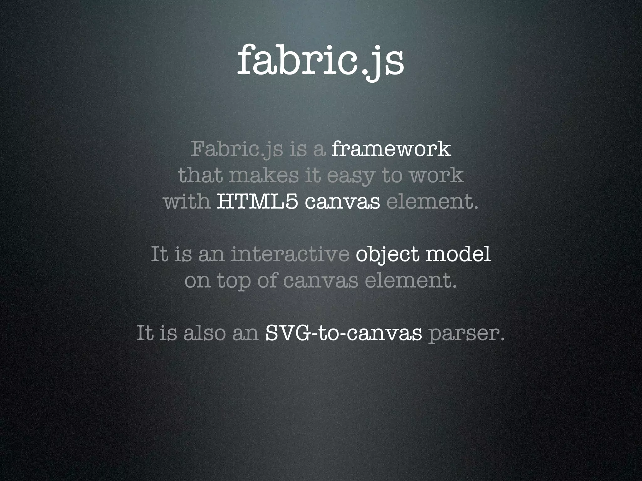 fabric.js
    Fabric.js is a framework
   that makes it easy to work
  with HTML5 canvas element.

 It is an interactive object model
     on top of canvas element.

It is also an SVG-to-canvas parser.
 