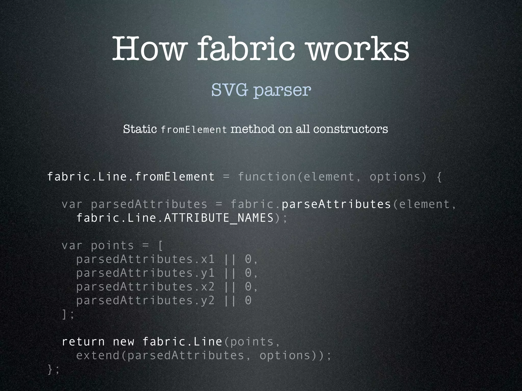 How fabric works
                           SVG parser

             Static fromElement method on all constructors


fabric.Line.fromElement = function(element, options) {

 var parsedAttributes = fabric.parseAttributes(element,
   fabric.Line.ATTRIBUTE_NAMES);

 var points = [
    parsedAttributes.x1      ||   0,
    parsedAttributes.y1      ||   0,
    parsedAttributes.x2      ||   0,
    parsedAttributes.y2      ||   0
 ];

     return new fabric.Line(points,
       extend(parsedAttributes, options));
};
 