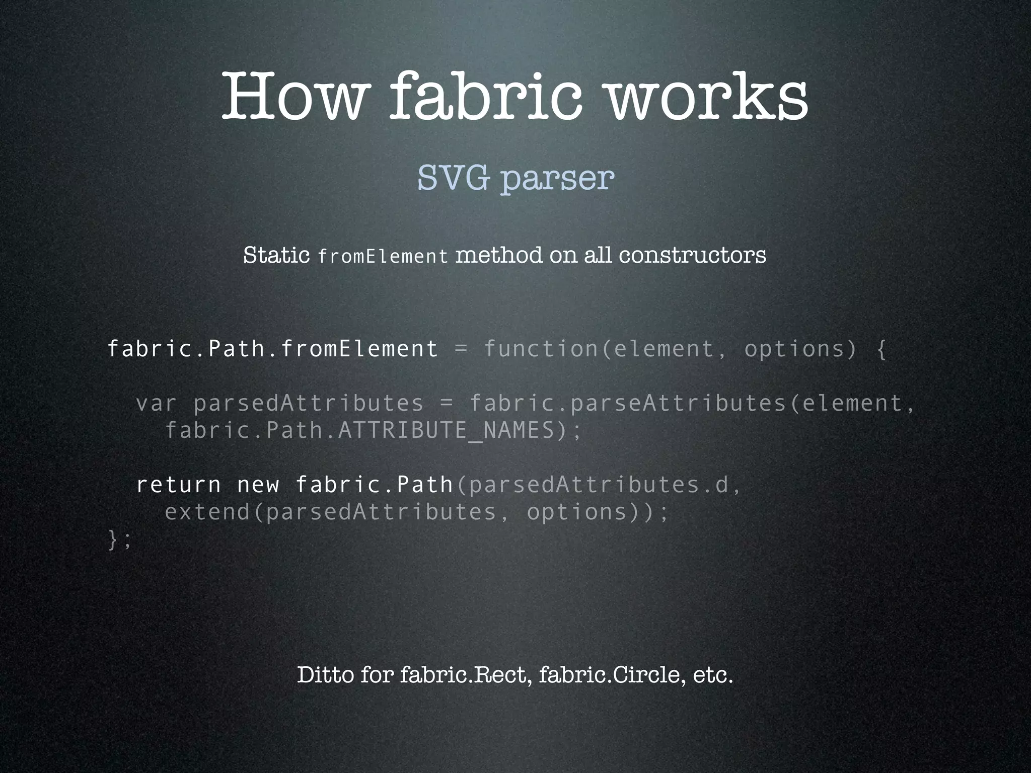 How fabric works
                           SVG parser

            Static fromElement method on all constructors


fabric.Path.fromElement = function(element, options) {

  var parsedAttributes = fabric.parseAttributes(element,
    fabric.Path.ATTRIBUTE_NAMES);

     return new fabric.Path(parsedAttributes.d,
       extend(parsedAttributes, options));
};




                Ditto for fabric.Rect, fabric.Circle, etc.
 