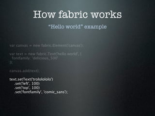 How fabric works
                        “Hello world” example


var canvas = new fabric.Element('canvas');

var text = new fabric.Text('hello world', {
  fontfamily: 'delicious_500'
});

canvas.add(text);

text.setText('trololololo')
   .set('left', 100)
   .set('top', 100)
   .set('fontfamily', 'comic_sans');
 