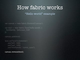 How fabric works
                        “Hello world” example


var canvas = new fabric.Element('canvas');

var text = new fabric.Text('hello world', {
  fontfamily: 'delicious_500'
});

canvas.add(text);

text.setText('trololololo')
   .set('left', 100)
   .set('top', 100)
   .set('fontfamily', 'comic_sans');

canvas.remove(text);
 