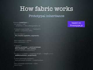 How fabric works
                           Prototypal inheritance
function createClass() {
 var parent = null,
                                                                      based on
    properties = slice.call(arguments, 0);                           Prototype.js
    if (typeof properties[0] === 'function') {
      parent = properties.shift();
    }
    function klass() {
      this.initialize.apply(this, arguments);
    }

    klass.superclass = parent;
    klass.subclasses = [ ];

    if (parent) {
      subclass.prototype = parent.prototype;
      klass.prototype = new subclass;
      parent.subclasses.push(klass);
    }
    for (var i = 0, length = properties.length; i < length; i++) {
      addMethods(klass, properties[i]);
    }
    if (!klass.prototype.initialize) {
      klass.prototype.initialize = emptyFunction;
    }
    klass.prototype.constructor = klass;
    return klass;
}
 