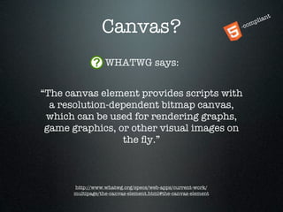 t
                                                                      ian
                Canvas?                                      -co
                                                                m  pl




                  WHATWG says:


“The canvas element provides scripts with
  a resolution-dependent bitmap canvas,
 which can be used for rendering graphs,
 game graphics, or other visual images on
                 the ﬂy.”



      http://www.whatwg.org/specs/web-apps/current-work/
      multipage/the-canvas-element.html#the-canvas-element
 