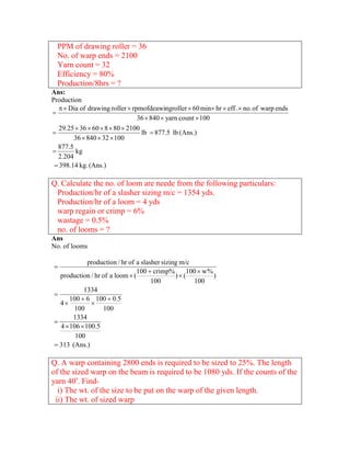 PPM of drawing roller = 36
  No. of warp ends = 2100
  Yarn count = 32
  Efficiency = 80%
  Production/8hrs = ?
Ans:
Production
     Dia of drawing roller  rpmofdeawingroller  60 min hr  eff .  no. of warp ends

                                 36  840  yarn count  100
   29.25  36  60  8  80  2100
                                  lb  877.5 lb (Ans.)
        36  840  32  100
  877.5
        kg
  2.204
  398.14 kg. (Ans.)

Q. Calculate the no. of loom are neede from the following particulars:
 Production/hr of a slasher sizing m/c = 1354 yds.
 Production/hr of a loom = 4 yds
 warp regain or crimp = 6%
 wastage = 0.5%
 no. of looms = ?
Ans
No. of looms

              production / hr of a slasher sizing m/c
 
                                 100  crimp%       100  w %
   production / hr of a loom  (                )(           )
                                       100            100
            1334
 
       100  6 100  0.5
   4          
        100        100
        1334
 
   4  106  100.5
         100
  313 (Ans.)

Q. A warp containing 2800 ends is required to be sized to 25%. The length
of the sized warp on the beam is required to be 1080 yds. If the counts of the
yarn 40s. Find-
  i) The wt. of the size to be put on the warp of the given length.
 ii) The wt. of sized warp
 